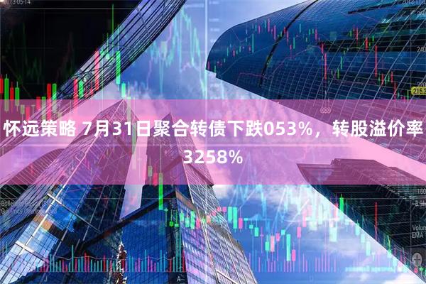 怀远策略 7月31日聚合转债下跌053%，转股溢价率3258%