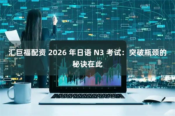 汇巨福配资 2026 年日语 N3 考试：突破瓶颈的秘诀在此