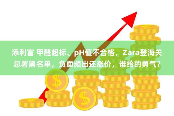 添利富 甲醛超标、pH值不合格，Zara登海关总署黑名单，负面频出还涨价，谁给的勇气？