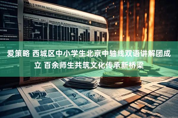 爱策略 西城区中小学生北京中轴线双语讲解团成立 百余师生共筑文化传承新桥梁