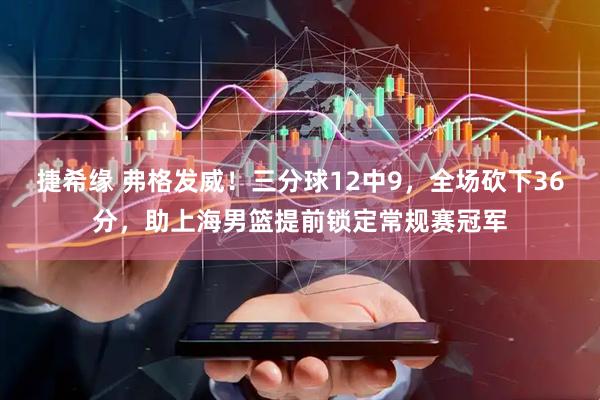 捷希缘 弗格发威！三分球12中9，全场砍下36分，助上海男篮提前锁定常规赛冠军