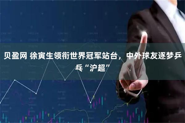 贝盈网 徐寅生领衔世界冠军站台，中外球友逐梦乒乓“沪超”